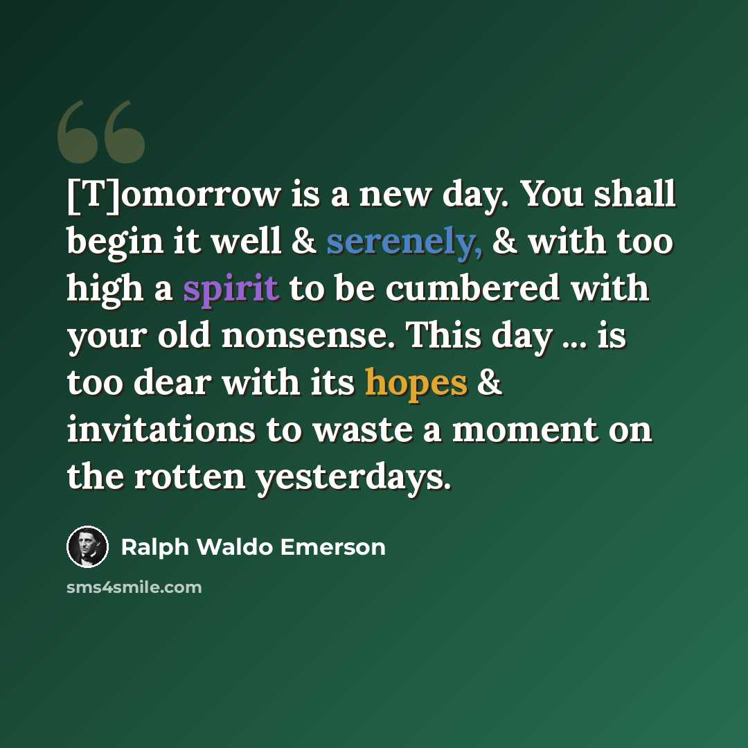 “[T]omorrow is a new day. You shall begin it well & serenely, & with too high a spirit to be cumbered with your old nonsense. This day ... is too dear with its hopes & invitations to waste a moment on the rotten yesterdays.” quote by Ralph Waldo Emerson