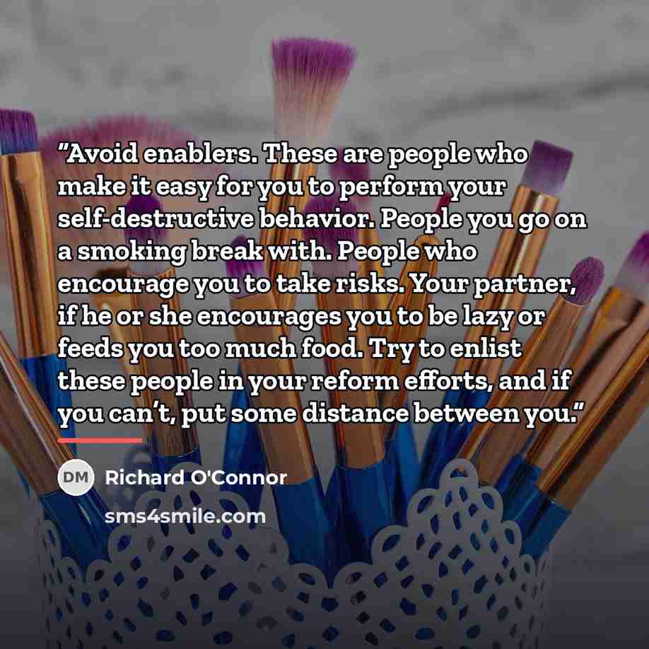 “Avoid enablers. These are people who make it easy for you to perform your self-destructive behavior. People you go on a smoking break with. People who encourage you to take risks. Your partner, if he or she encourages you to be lazy or feeds you too much food. Try to enlist these people in your…” quote by Richard O'Connor