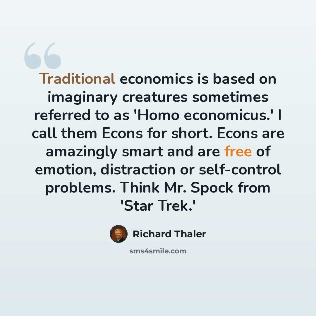 “Traditional economics is based on imaginary creatures sometimes referred to as 'Homo economicus.' I call them Econs for short. Econs are amazingly smart and are free of emotion, distraction or self-control problems. Think Mr. Spock from 'Star Trek.'” quote by Richard Thaler