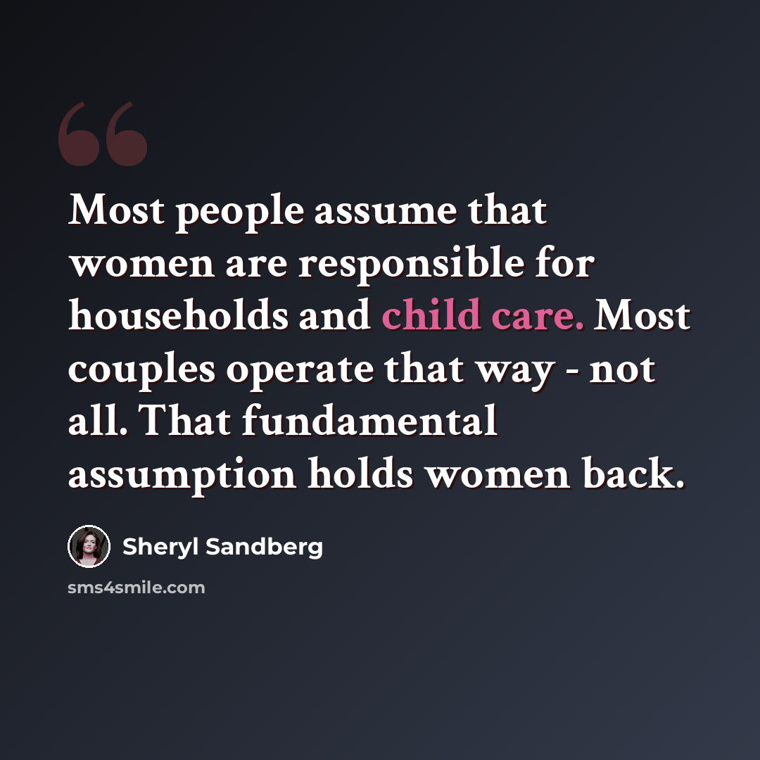 “Most people assume that women are responsible for households and child care. Most couples operate that way - not all. That fundamental assumption holds women back.” quote by Sheryl Sandberg