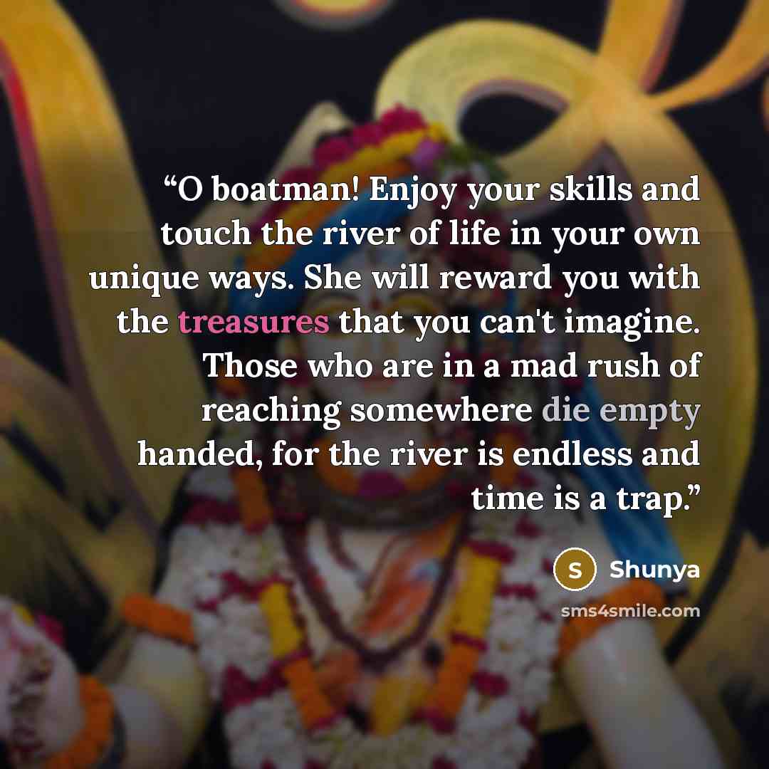 “O boatman! Enjoy your skills and touch the river of life in your own unique ways. She will reward you with the treasures that you can't imagine. Those who are in a mad rush of reaching somewhere die empty handed, for the river is endless and time is a trap.” quote by Shunya