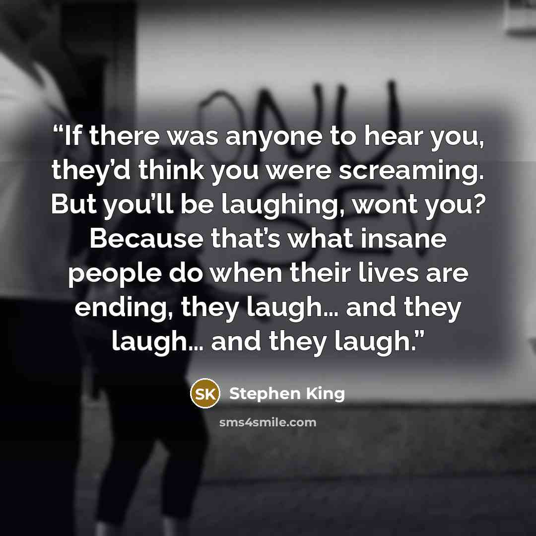 “If there was anyone to hear you, they’d think you were screaming. But you’ll be laughing, wont you? Because that’s what insane people do when their lives are ending, they laugh… and they laugh… and they laugh.” quote by Stephen King