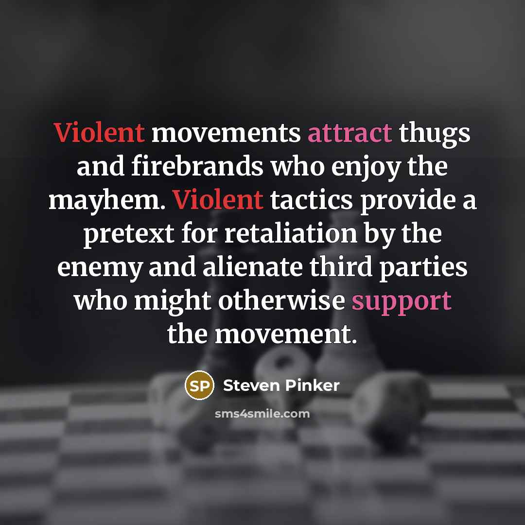 “Violent movements attract thugs and firebrands who enjoy the mayhem. Violent tactics provide a pretext for retaliation by the enemy and alienate third parties who might otherwise support the movement.” quote by Steven Pinker
