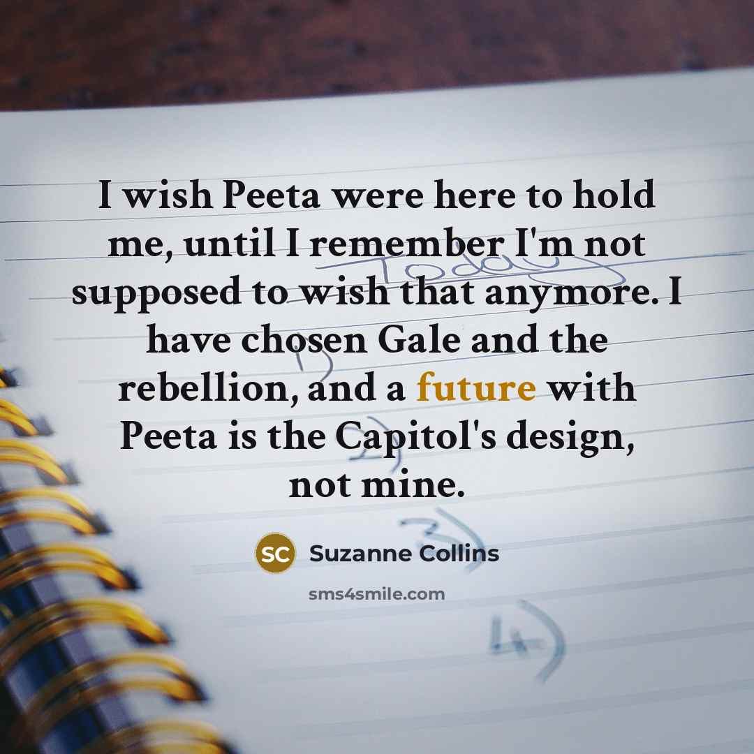 “I wish Peeta were here to hold me, until I remember I'm not supposed to wish that anymore. I have chosen Gale and the rebellion, and a future with Peeta is the Capitol's design, not mine.” quote by Suzanne Collins