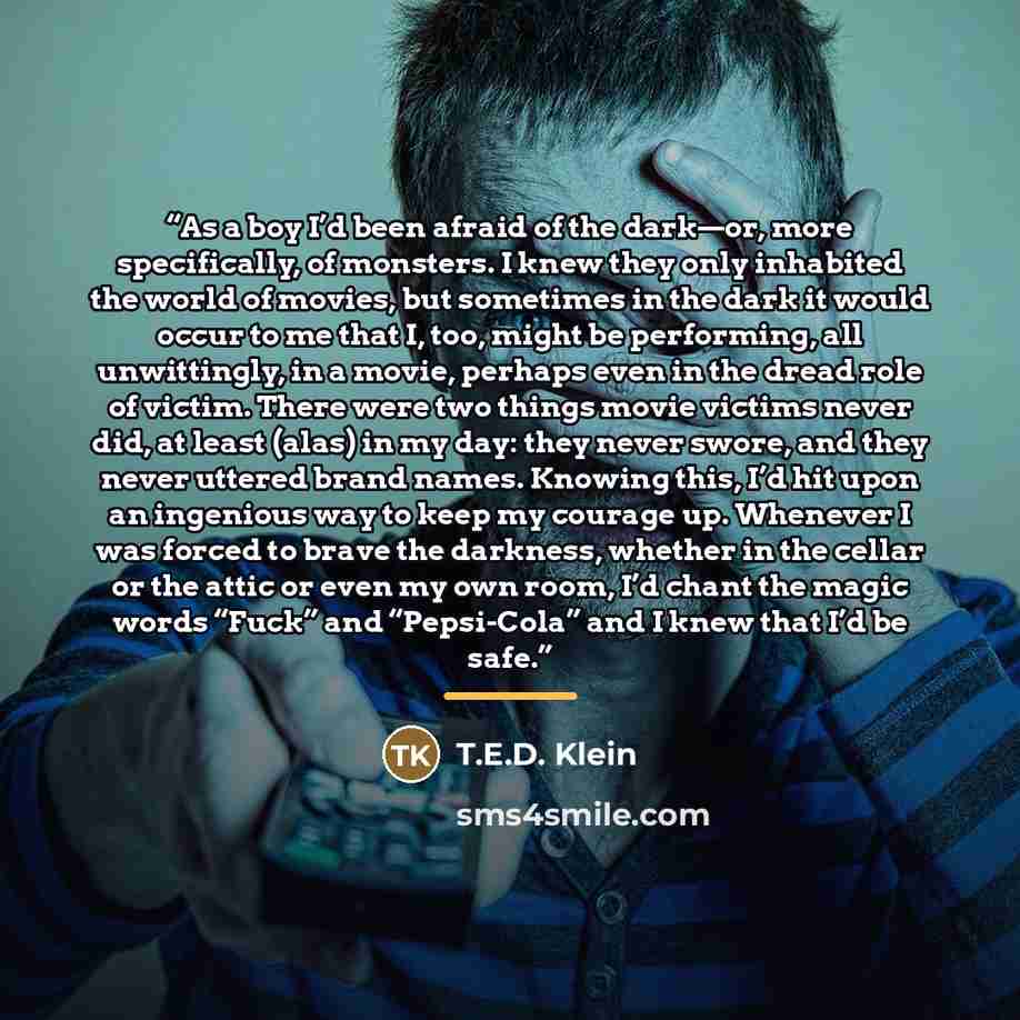 “As a boy I’d been afraid of the dark—or, more specifically, of monsters. I knew they only inhabited the world of movies, but sometimes in the dark it would occur to me that I, too, might be performing, all unwittingly, in a movie, perhaps even in the dread role of victim. There were two things…” quote by T.E.D. Klein