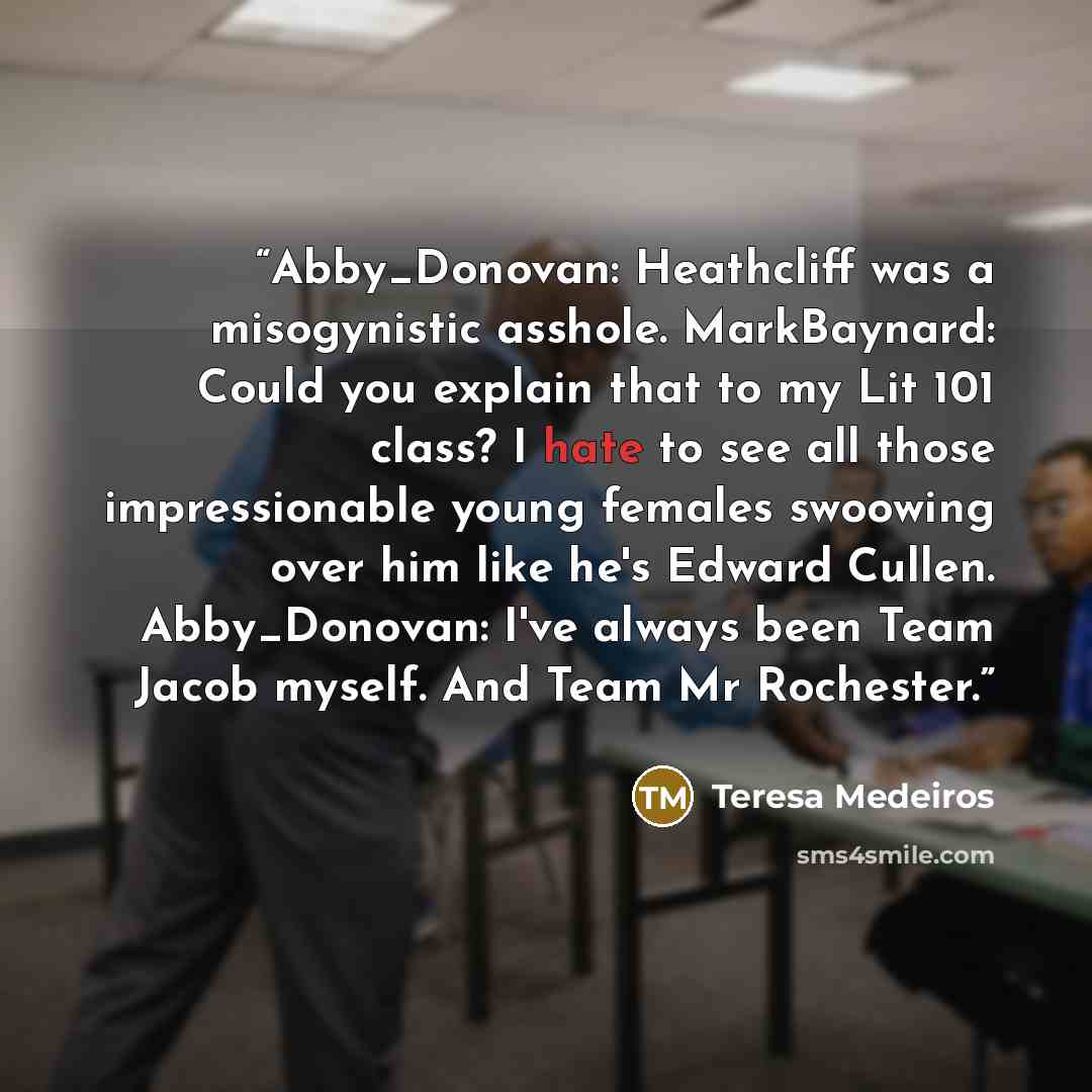 “Abby_Donovan: Heathcliff was a misogynistic asshole. MarkBaynard: Could you explain that to my Lit 101 class? I hate to see all those impressionable young females swoowing over him like he's Edward Cullen. Abby_Donovan: I've always been Team Jacob myself. And Team Mr Rochester.” quote by Teresa Medeiros