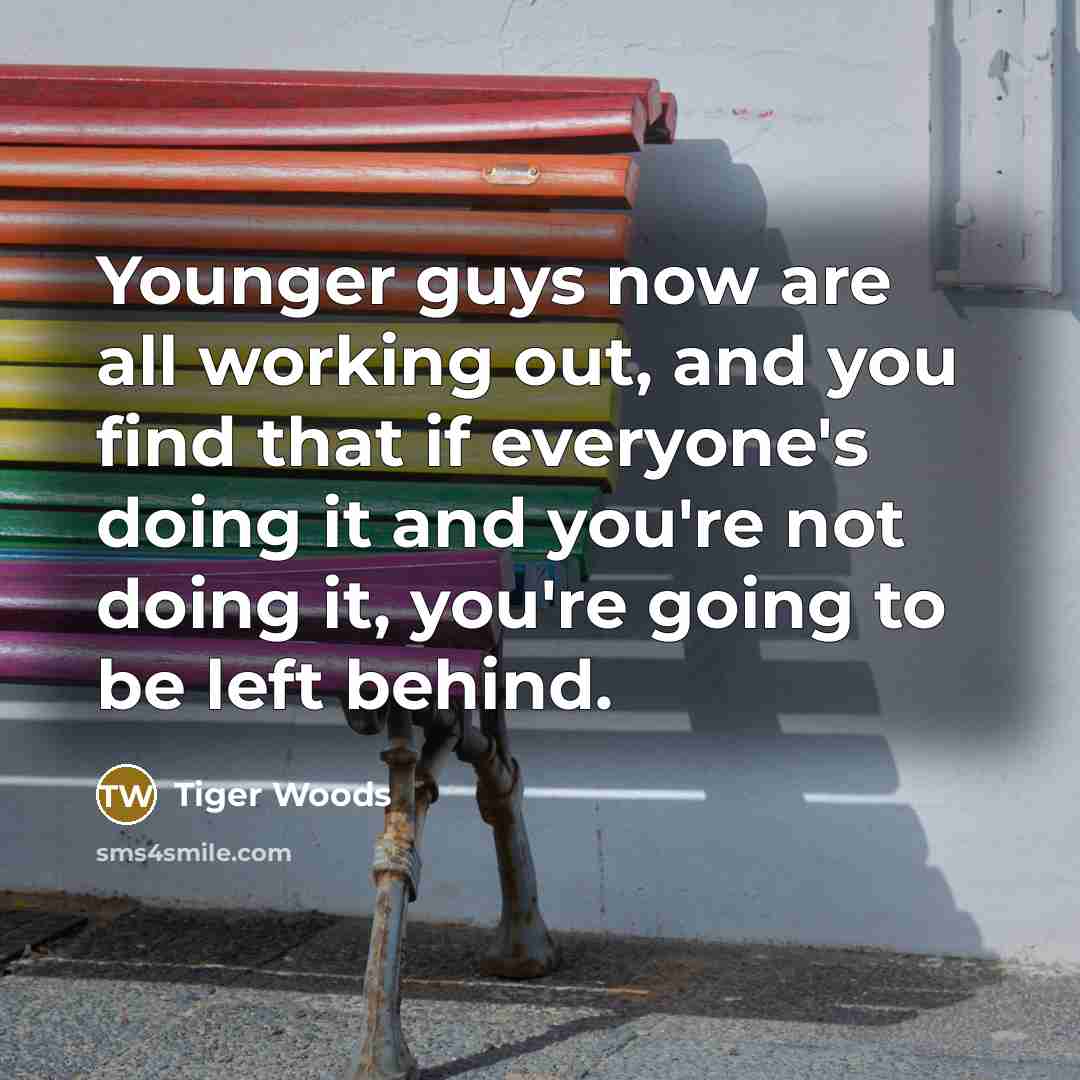 “Younger guys now are all working out, and you find that if everyone's doing it and you're not doing it, you're going to be left behind.” quote by Tiger Woods