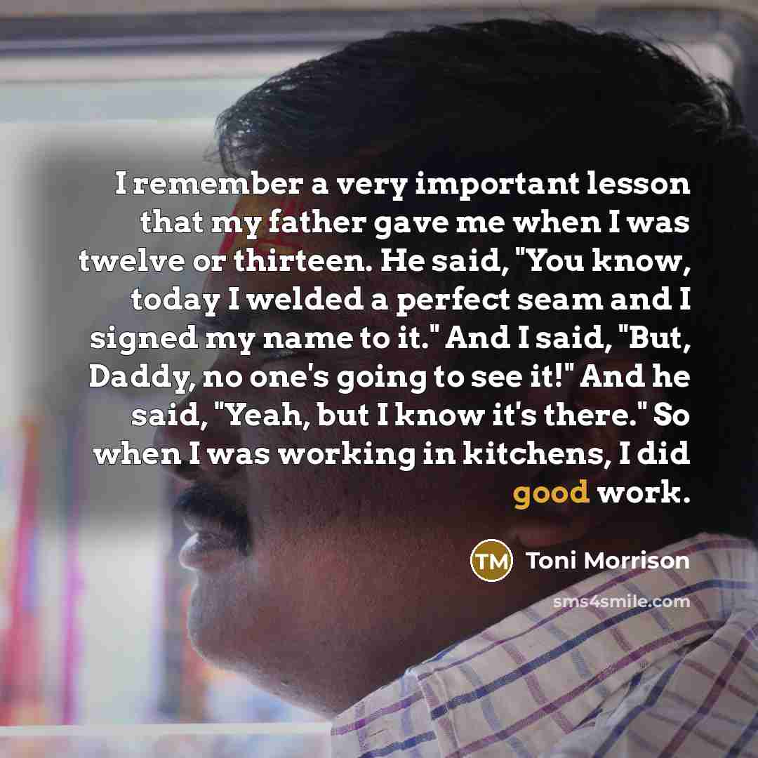 “I remember a very important lesson that my father gave me when I was twelve or thirteen. He said, "You know, today I welded a perfect seam and I signed my name to it." And I said, "But, Daddy, no one's going to see it!" And he said, "Yeah, but I know it's there." So when I was working in kitchens…” quote by Toni Morrison