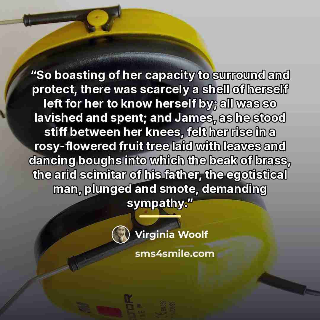 “So boasting of her capacity to surround and protect, there was scarcely a shell of herself left for her to know herself by; all was so lavished and spent; and James, as he stood stiff between her knees, felt her rise in a rosy-flowered fruit tree laid with leaves and dancing boughs into which the…” quote by Virginia Woolf