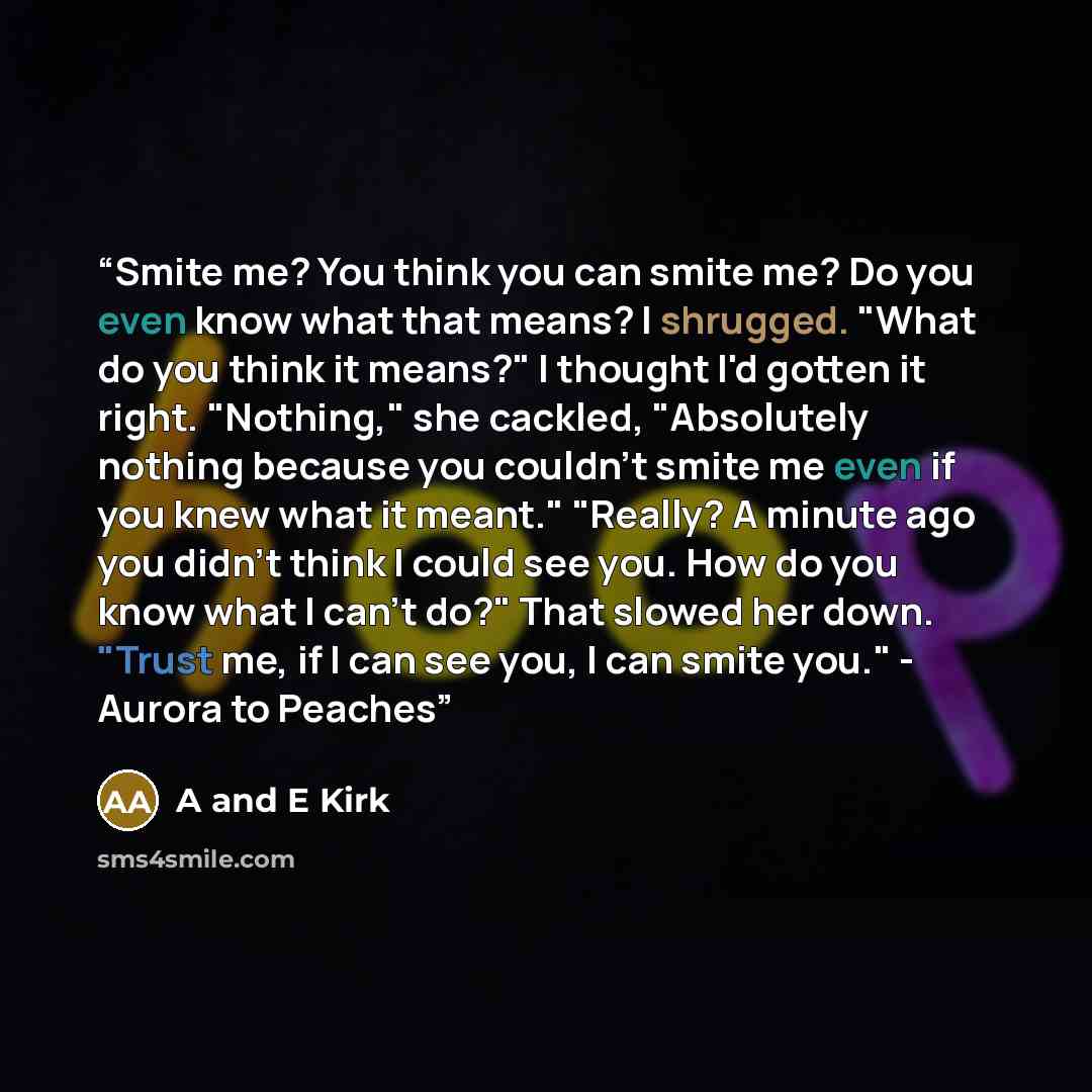 “Smite me? You think you can smite me? Do you even know what that means? I shrugged. "What do you think it means?" I thought I'd gotten it right. "Nothing," she cackled, "Absolutely nothing because you couldn't smite me even if you knew what it meant." "Really? A minute ago you didn't think I could…” quote by A and E Kirk