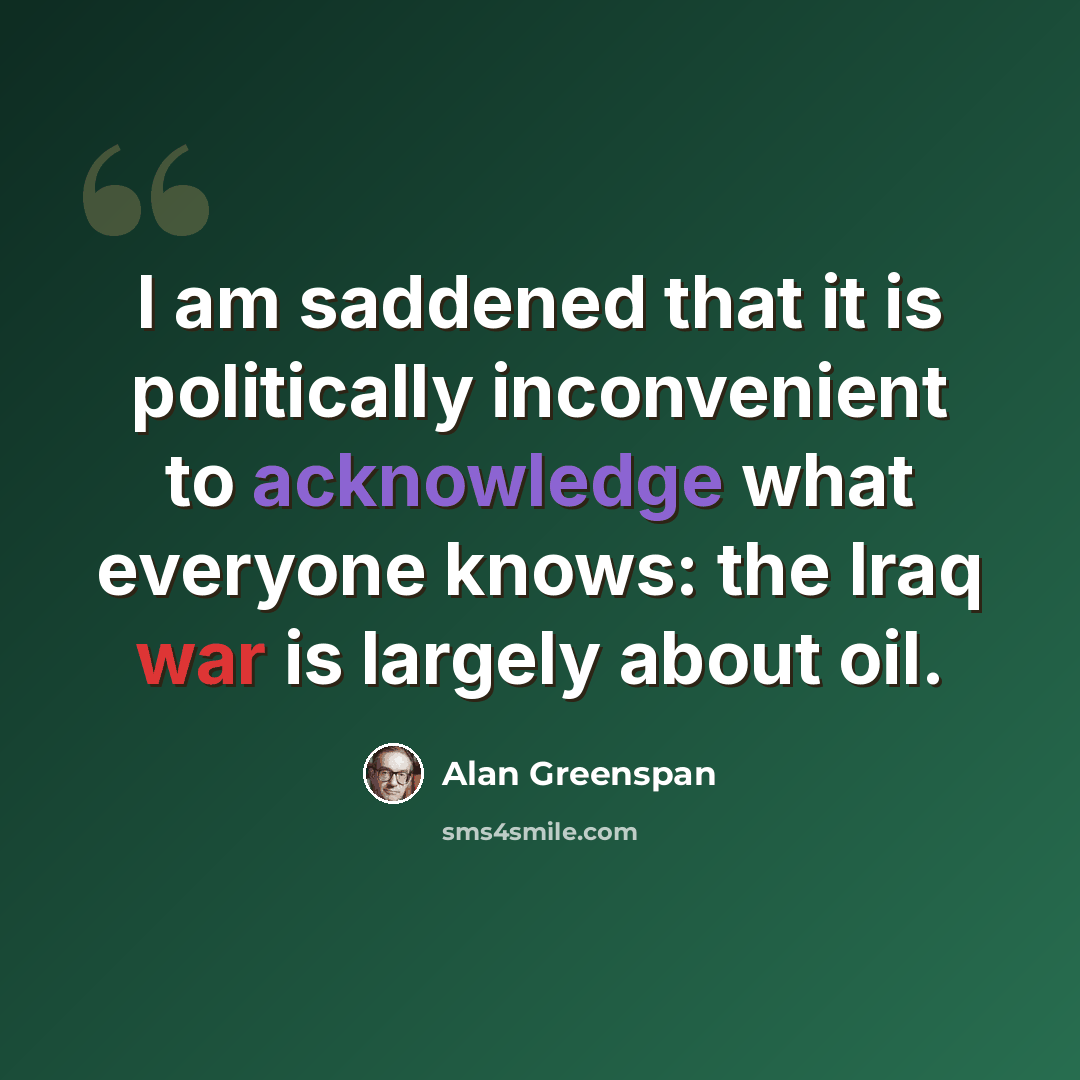 “I am saddened that it is politically inconvenient to acknowledge what everyone knows: the Iraq war is largely about oil.” quote by Alan Greenspan