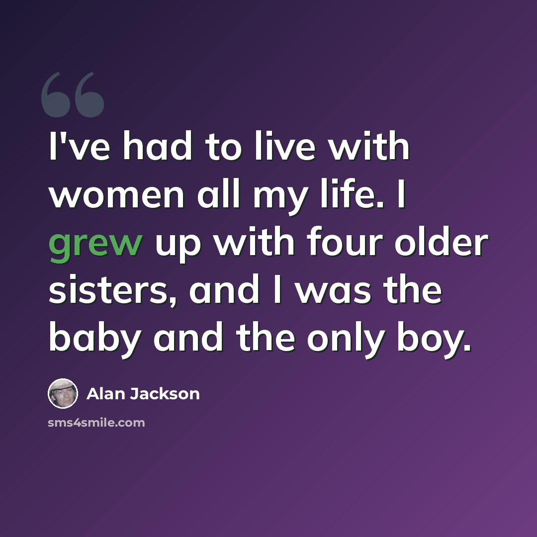 “I've had to live with women all my life. I grew up with four older sisters, and I was the baby and the only boy.” quote by Alan Jackson