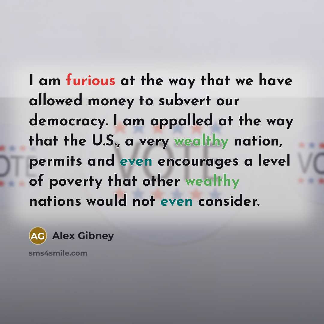 “I am furious at the way that we have allowed money to subvert our democracy. I am appalled at the way that the U.S., a very wealthy nation, permits and even encourages a level of poverty that other wealthy nations would not even consider.” quote by Alex Gibney