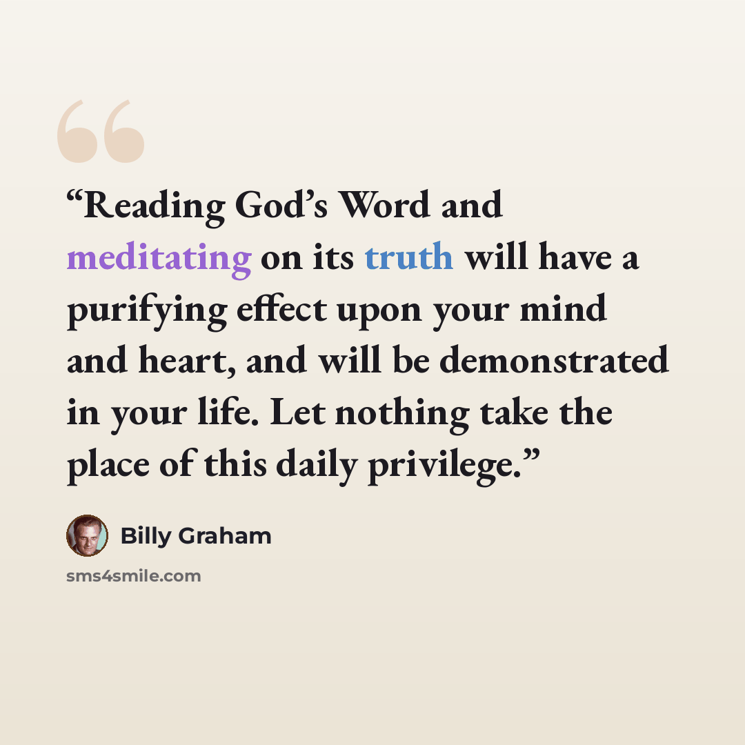 “Reading God’s Word and meditating on its truth will have a purifying effect upon your mind and heart, and will be demonstrated in your life. Let nothing take the place of this daily privilege.” quote by Billy Graham