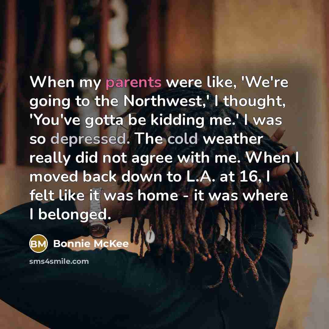 “When my parents were like, 'We're going to the Northwest,' I thought, 'You've gotta be kidding me.' I was so depressed. The cold weather really did not agree with me. When I moved back down to L.A. at 16, I felt like it was home - it was where I belonged.” quote by Bonnie McKee