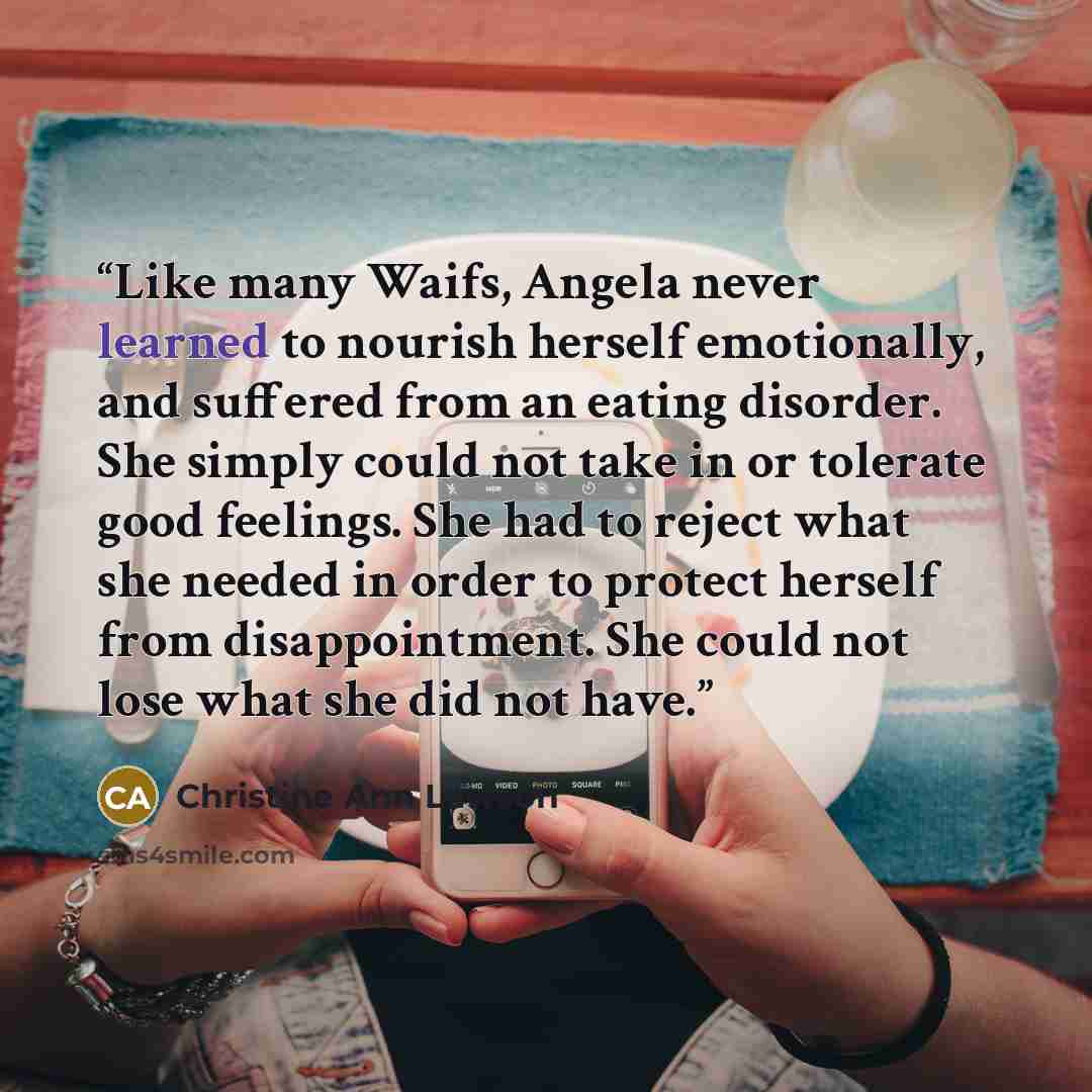 “Like many Waifs, Angela never learned to nourish herself emotionally, and suffered from an eating disorder. She simply could not take in or tolerate good feelings. She had to reject what she needed in order to protect herself from disappointment. She could not lose what she did not have.” quote by Christine Ann Lawson