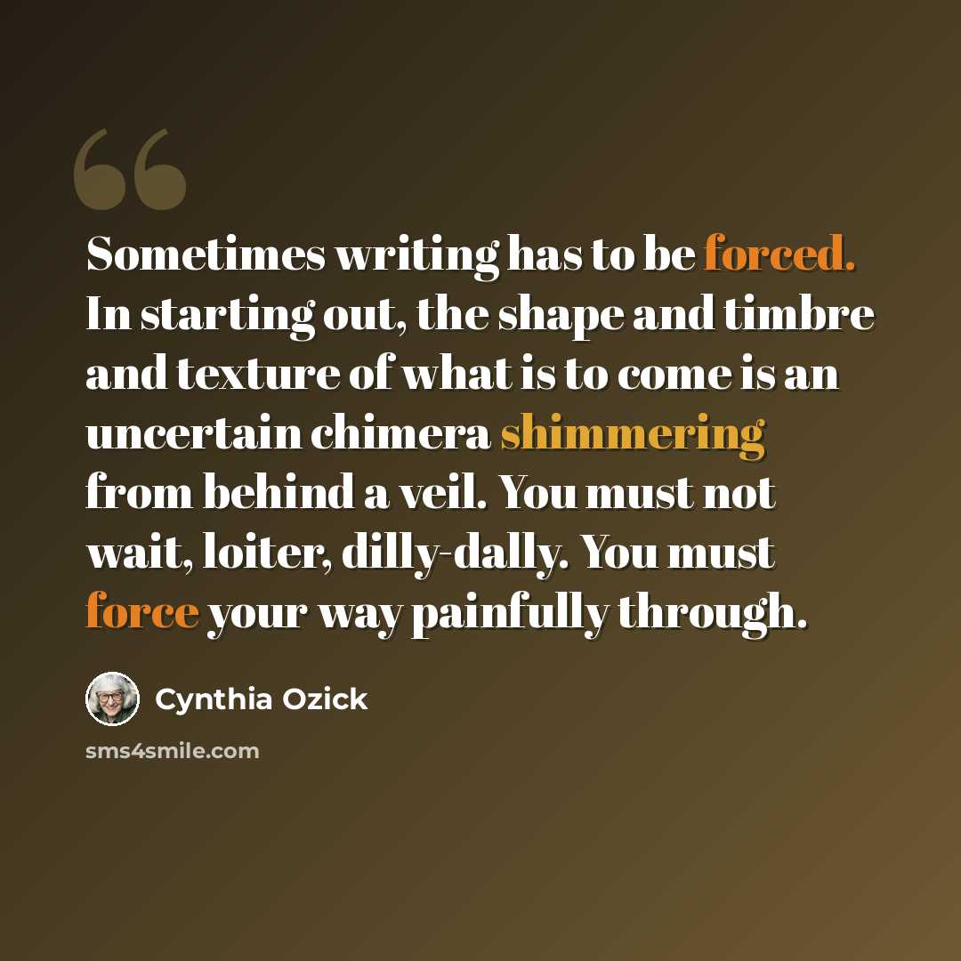 “Sometimes writing has to be forced. In starting out, the shape and timbre and texture of what is to come is an uncertain chimera shimmering from behind a veil. You must not wait, loiter, dilly-dally. You must force your way painfully through.” quote by Cynthia Ozick