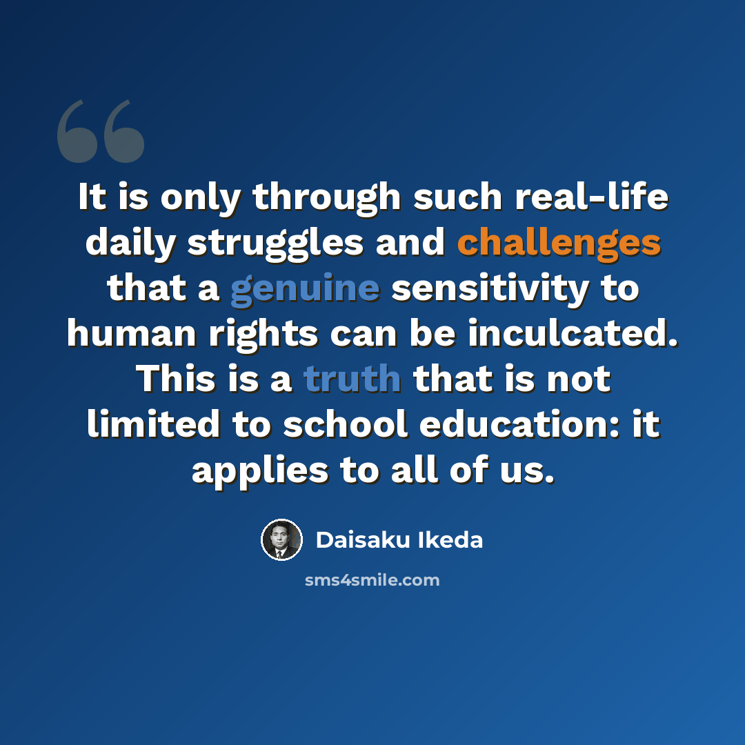 “It is only through such real-life daily struggles and challenges that a genuine sensitivity to human rights can be inculcated. This is a truth that is not limited to school education: it applies to all of us.” quote by Daisaku Ikeda