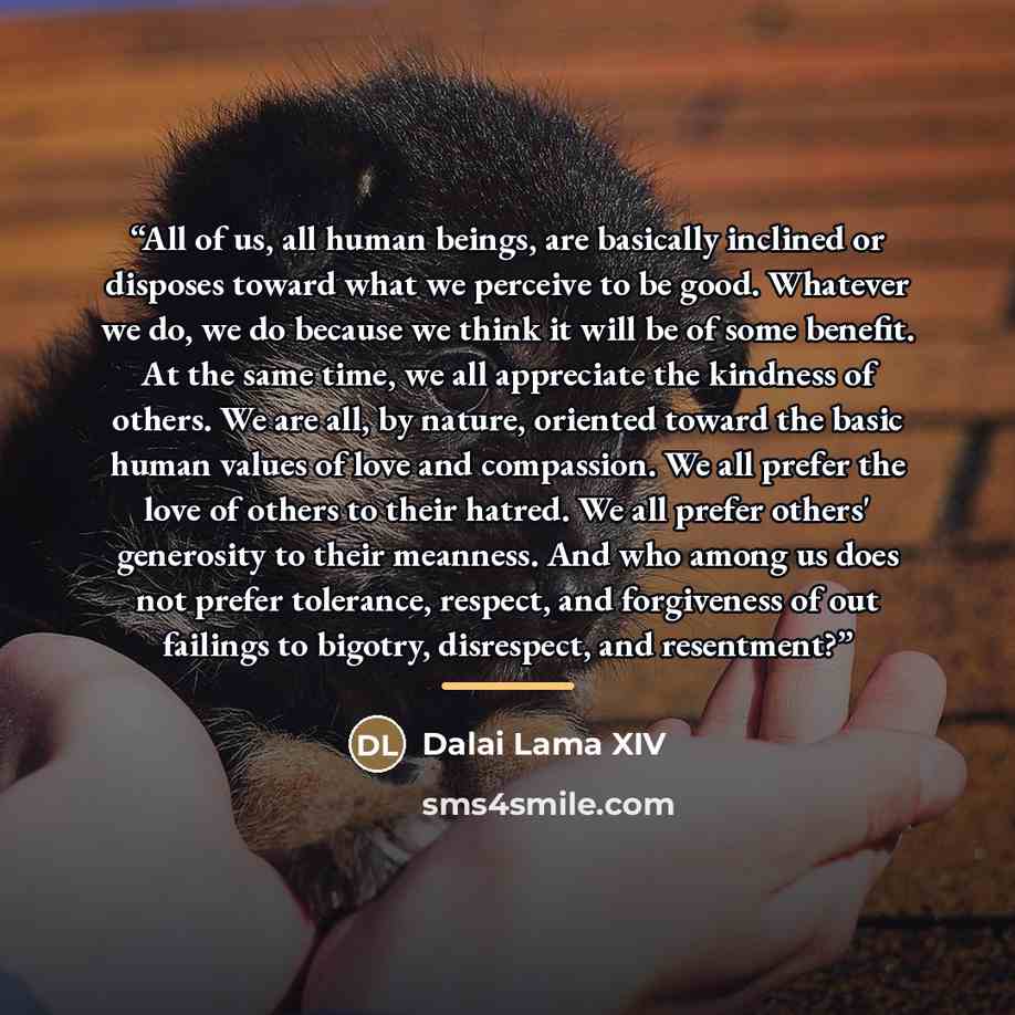 “All of us, all human beings, are basically inclined or disposes toward what we perceive to be good. Whatever we do, we do because we think it will be of some benefit. At the same time, we all appreciate the kindness of others. We are all, by nature, oriented toward the basic human values of love…” quote by Dalai Lama XIV
