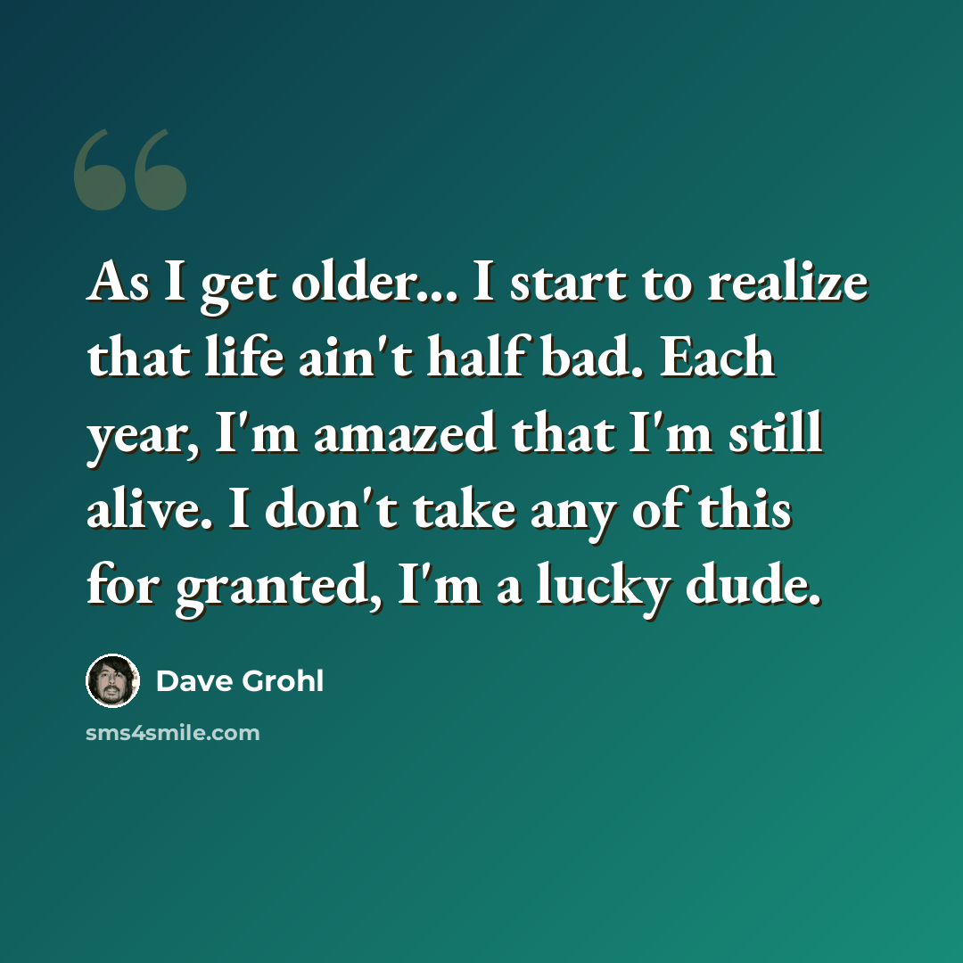 “As I get older... I start to realize that life ain't half bad. Each year, I'm amazed that I'm still alive. I don't take any of this for granted, I'm a lucky dude.” quote by Dave Grohl
