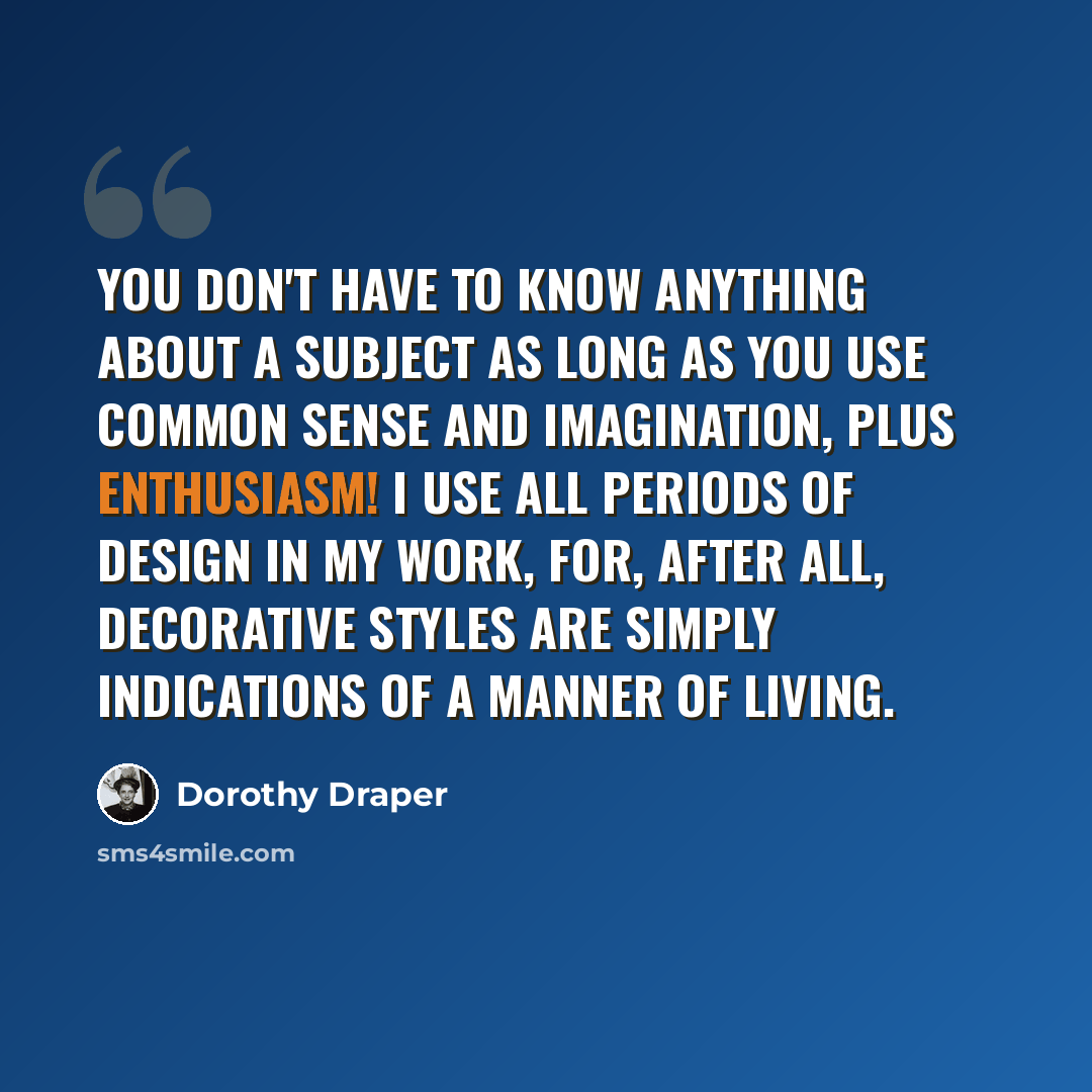 “You don't have to know anything about a subject as long as you use common sense and imagination, plus enthusiasm! I use all periods of design in my work, for, after all, decorative styles are simply indications of a manner of living.” quote by Dorothy Draper