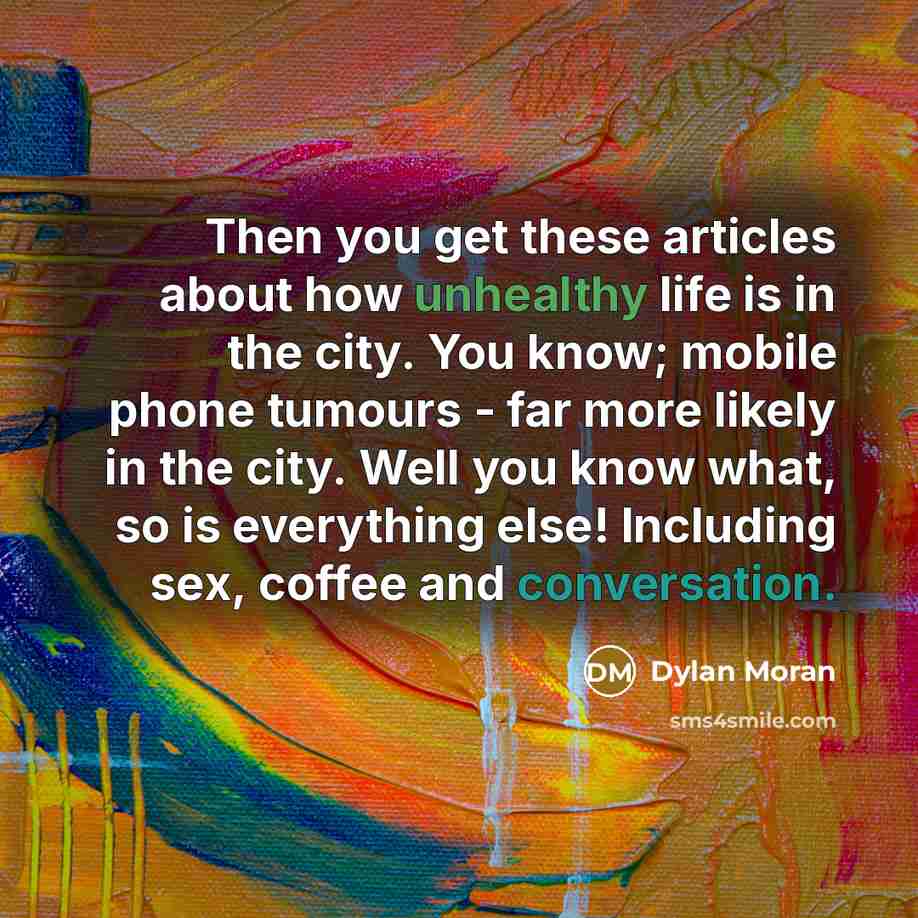 “Then you get these articles about how unhealthy life is in the city. You know; mobile phone tumours - far more likely in the city. Well you know what, so is everything else! Including sex, coffee and conversation.” quote by Dylan Moran
