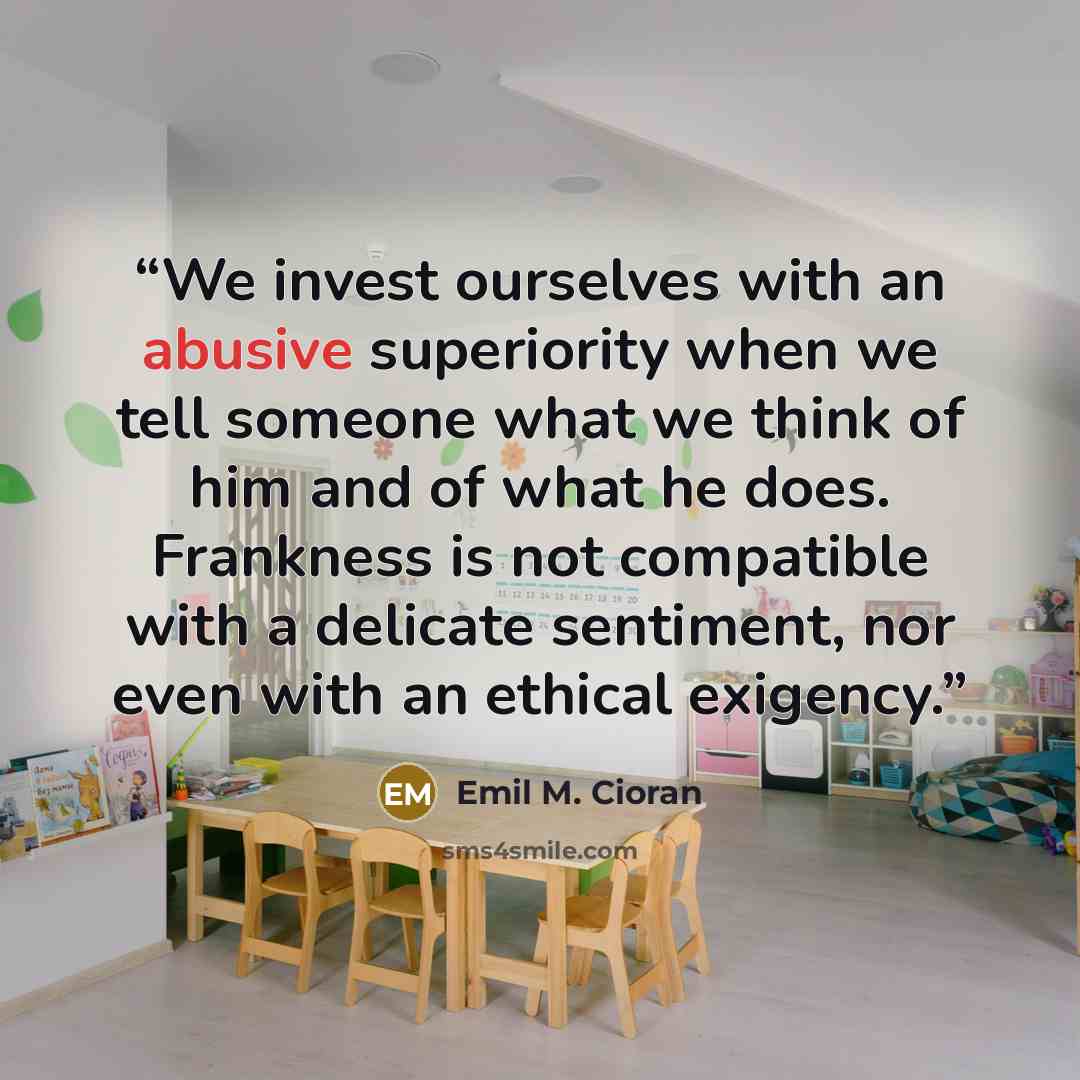 “We invest ourselves with an abusive superiority when we tell someone what we think of him and of what he does. Frankness is not compatible with a delicate sentiment, nor even with an ethical exigency.” quote by Emil M. Cioran
