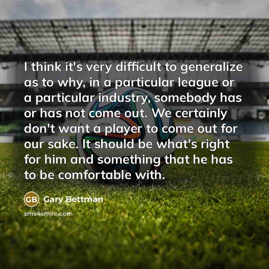 “I think it's very difficult to generalize as to why, in a particular league or a particular industry, somebody has or has not come out. We certainly don't want a player to come out for our sake. It should be what's right for him and something that he has to be comfortable with.” quote by Gary Bettman