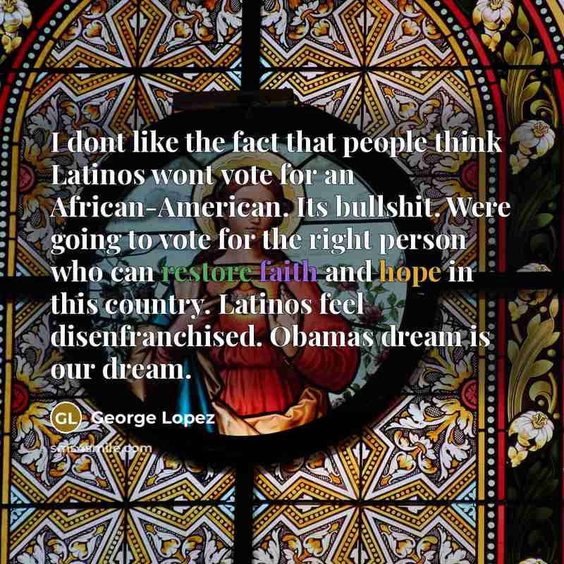 “I dont like the fact that people think Latinos wont vote for an African-American. Its bullshit. Were going to vote for the right person who can restore faith and hope in this country. Latinos feel disenfranchised. Obamas dream is our dream.” quote by George Lopez