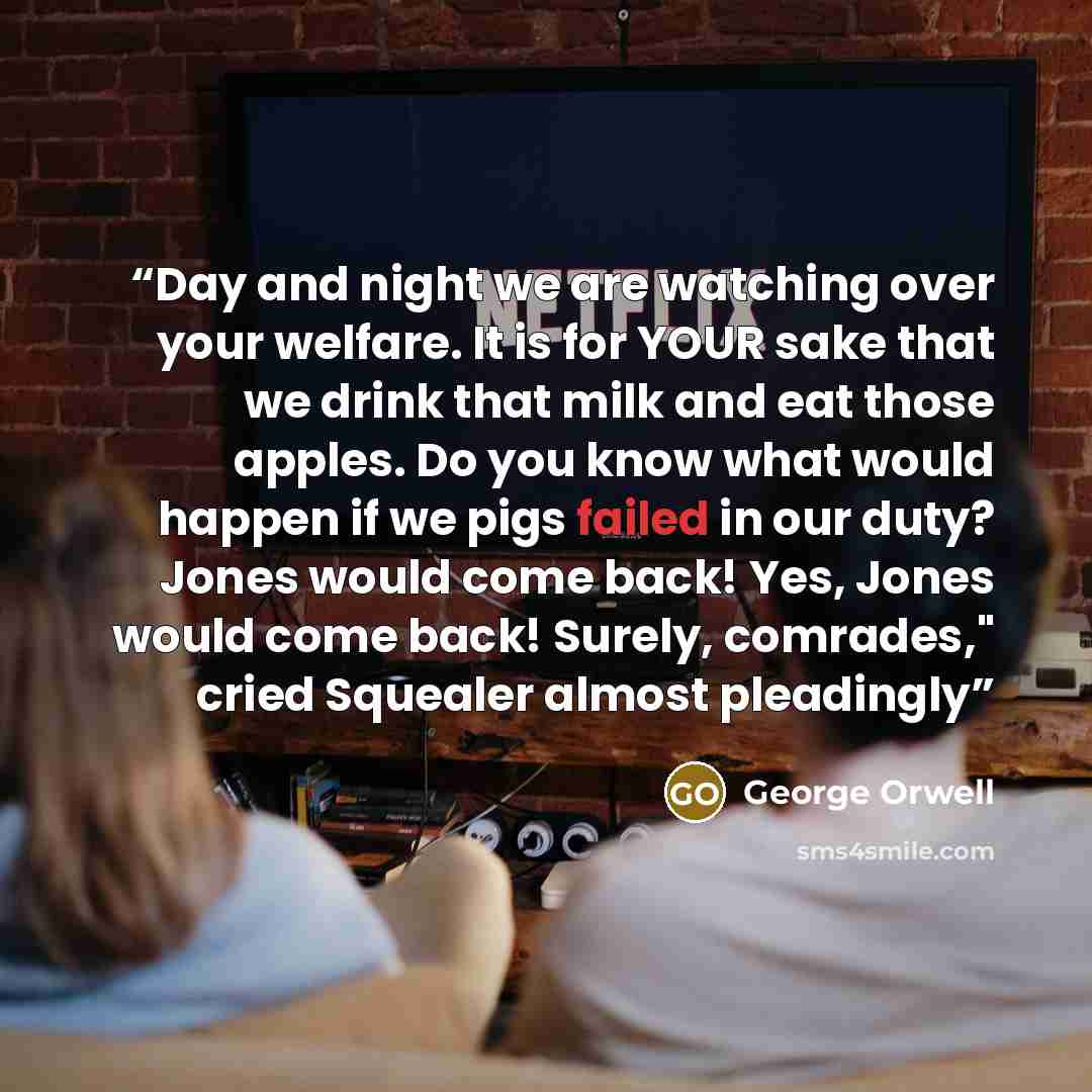 “Day and night we are watching over your welfare. It is for YOUR sake that we drink that milk and eat those apples. Do you know what would happen if we pigs failed in our duty? Jones would come back! Yes, Jones would come back! Surely, comrades," cried Squealer almost pleadingly” quote by George Orwell
