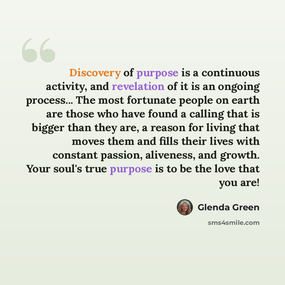 “Discovery of purpose is a continuous activity, and revelation of it is an ongoing process... The most fortunate people on earth are those who have found a calling that is bigger than they are, a reason for living that moves them and fills their lives with constant passion, aliveness, and growth…” quote by Glenda Green