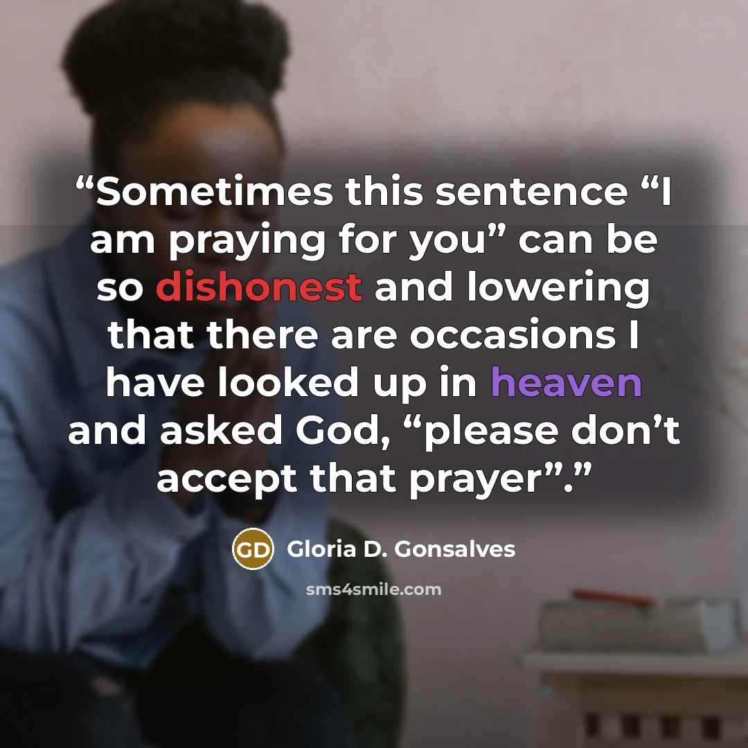“Sometimes this sentence “I am praying for you” can be so dishonest and lowering that there are occasions I have looked up in heaven and asked God, “please don’t accept that prayer”.” quote by Gloria D. Gonsalves