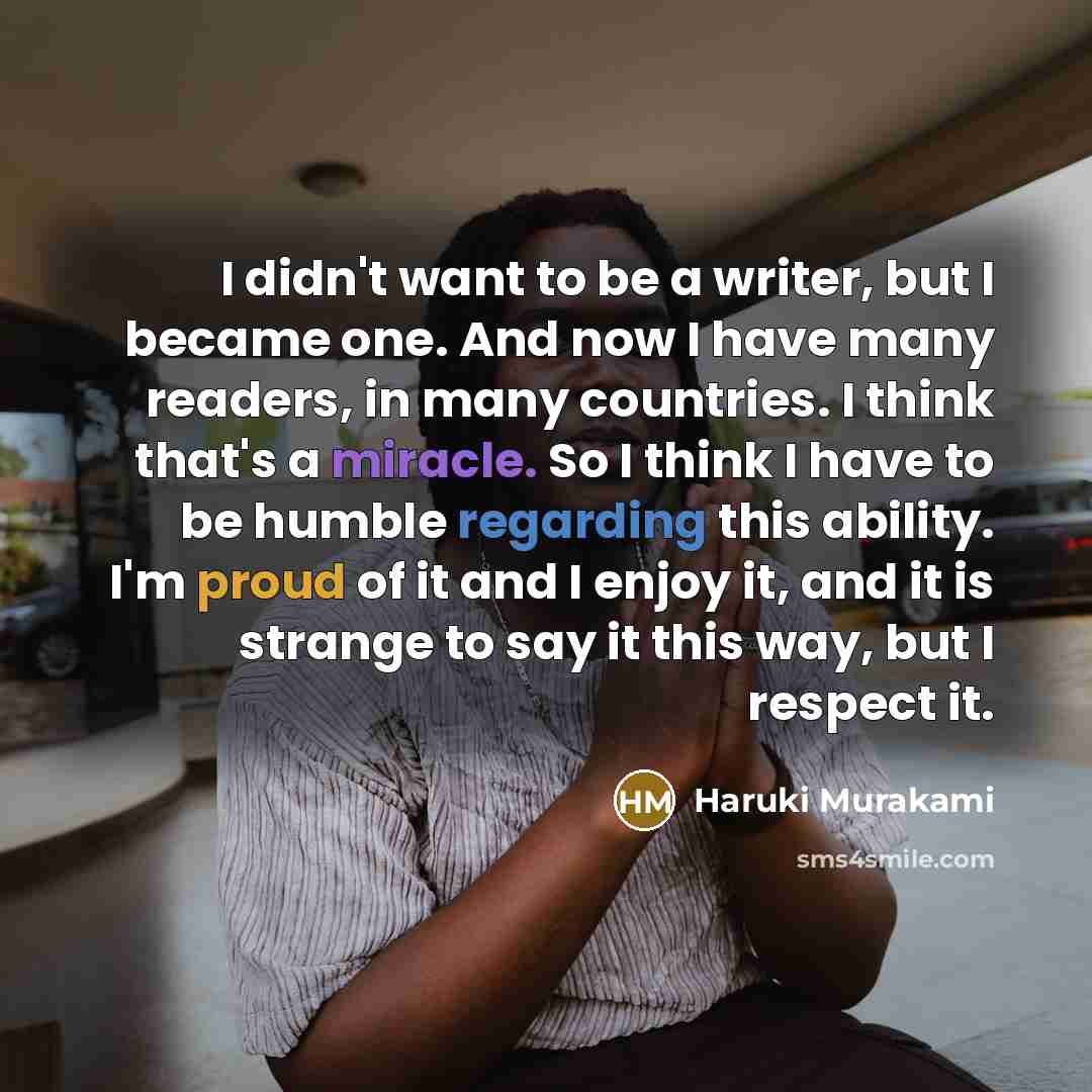“I didn't want to be a writer, but I became one. And now I have many readers, in many countries. I think that's a miracle. So I think I have to be humble regarding this ability. I'm proud of it and I enjoy it, and it is strange to say it this way, but I respect it.” quote by Haruki Murakami