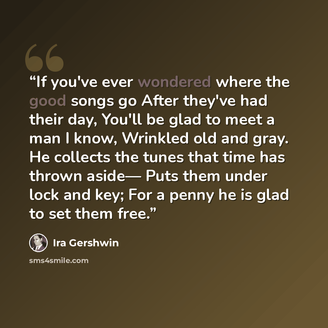 “If you've ever wondered where the good songs go After they've had their day, You'll be glad to meet a man I know, Wrinkled old and gray. He collects the tunes that time has thrown aside— Puts them under lock and key; For a penny he is glad to set them free.” quote by Ira Gershwin