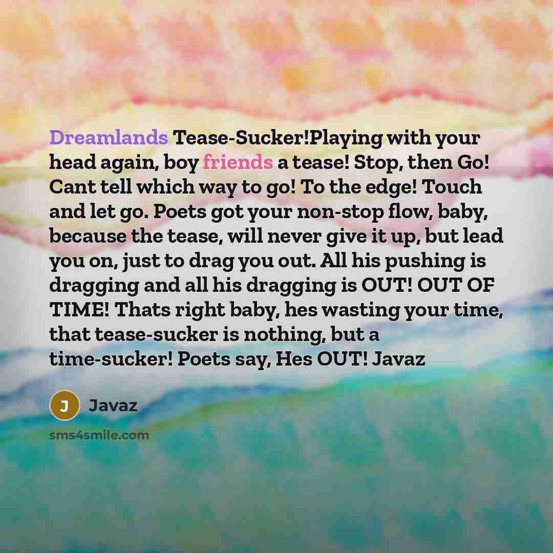 “Dreamlands Tease-Sucker!Playing with your head again, boy friends a tease! Stop, then Go! Cant tell which way to go! To the edge! Touch and let go. Poets got your non-stop flow, baby, because the tease, will never give it up, but lead you on, just to drag you out. All his pushing is dragging and…” quote by Javaz
