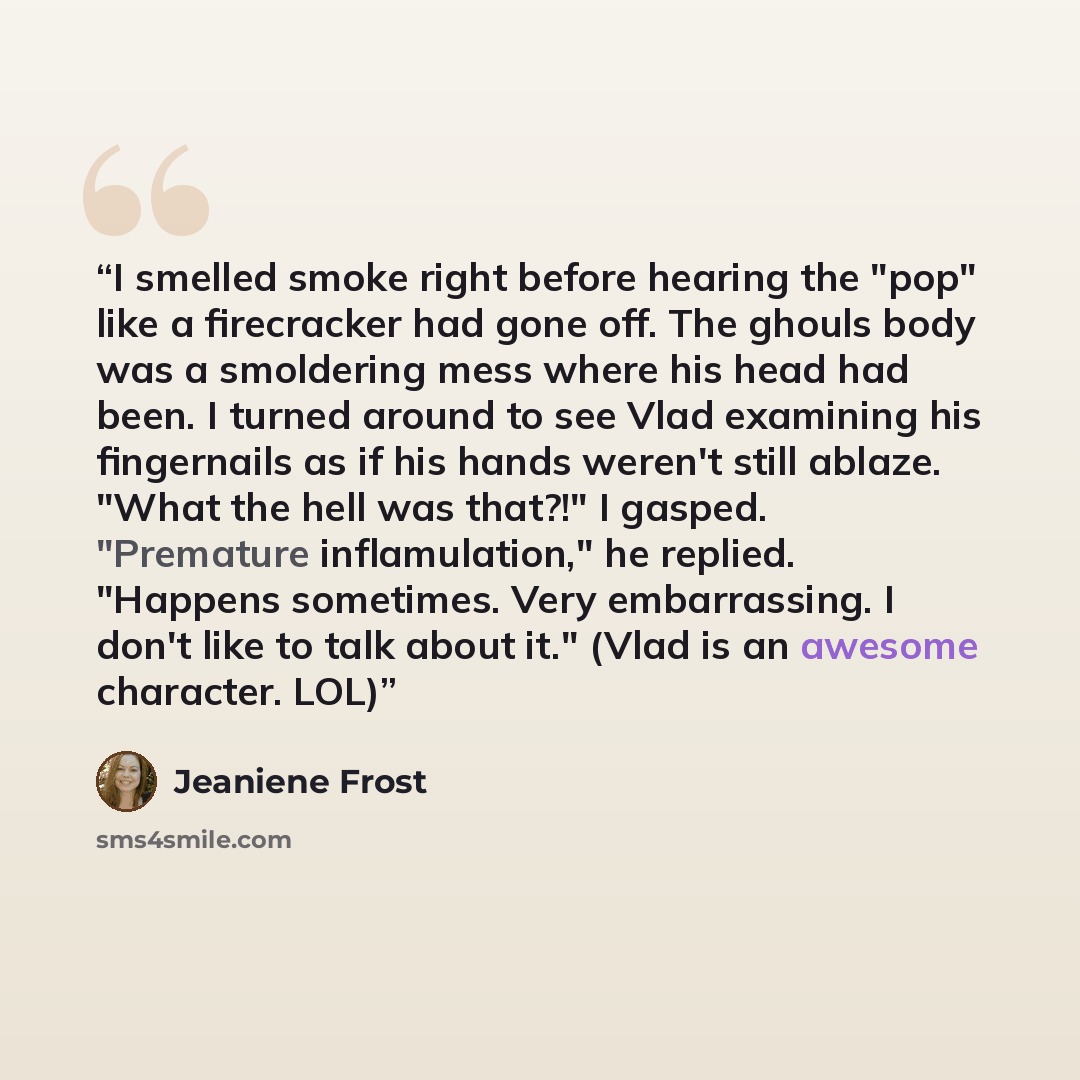 “I smelled smoke right before hearing the "pop" like a firecracker had gone off. The ghouls body was a smoldering mess where his head had been. I turned around to see Vlad examining his fingernails as if his hands weren't still ablaze. "What the hell was that?!" I gasped. "Premature inflamulation,"…” quote by Jeaniene Frost