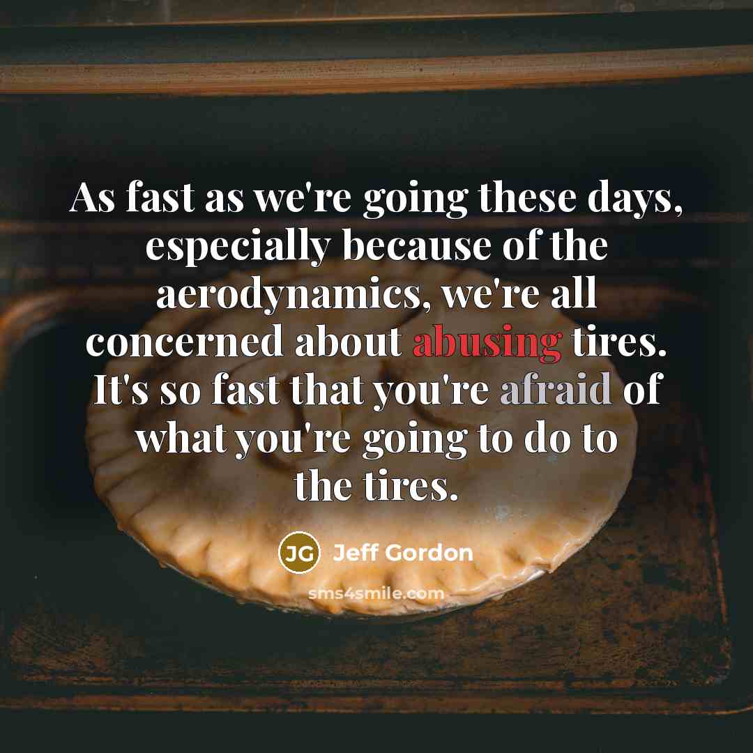 “As fast as we're going these days, especially because of the aerodynamics, we're all concerned about abusing tires. It's so fast that you're afraid of what you're going to do to the tires.” quote by Jeff Gordon