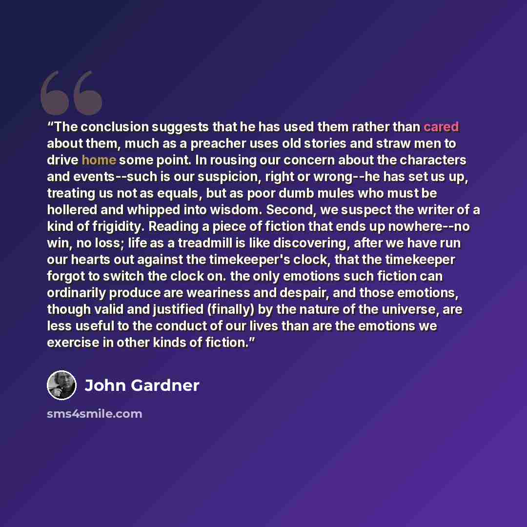 “The conclusion suggests that he has used them rather than cared about them, much as a preacher uses old stories and straw men to drive home some point. In rousing our concern about the characters and events--such is our suspicion, right or wrong--he has set us up, treating us not as equals, but as…” quote by John Gardner