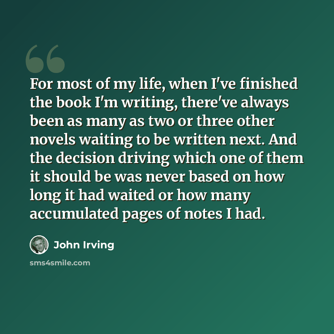 “For most of my life, when I've finished the book I'm writing, there've always been as many as two or three other novels waiting to be written next. And the decision driving which one of them it should be was never based on how long it had waited or how many accumulated pages of notes I had.” quote by John Irving