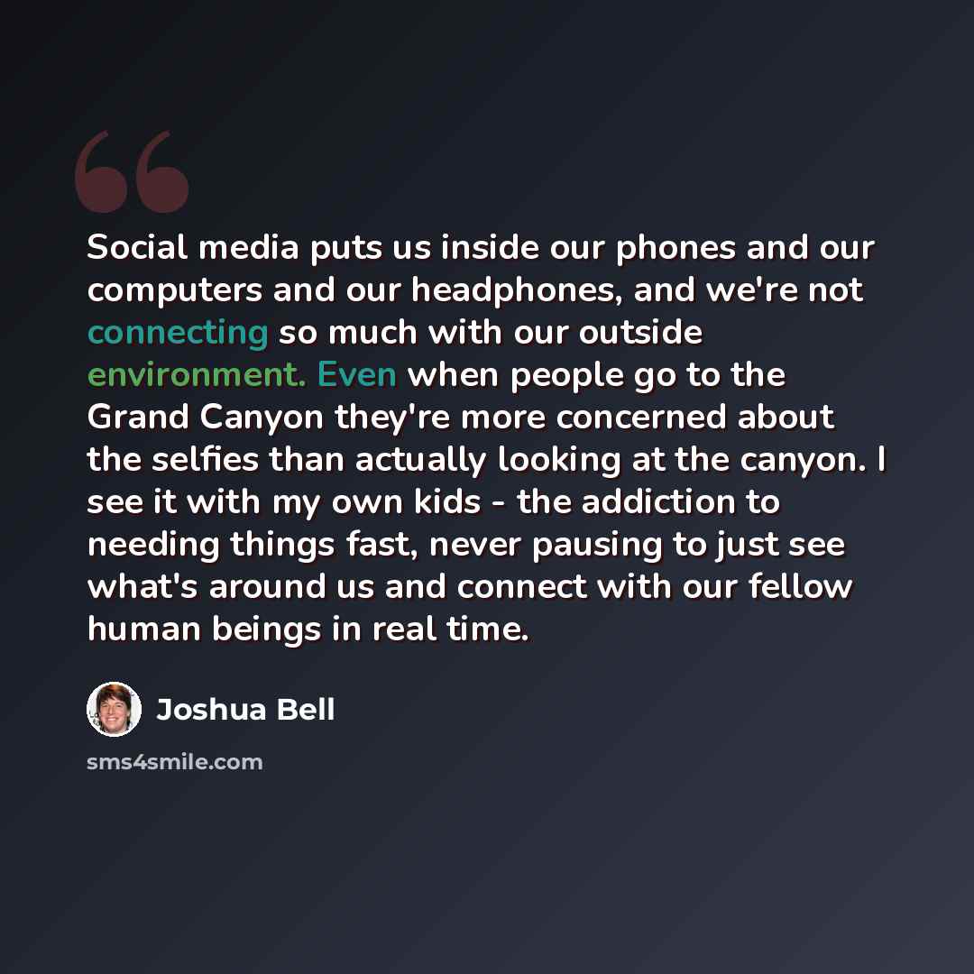 “Social media puts us inside our phones and our computers and our headphones, and we're not connecting so much with our outside environment. Even when people go to the Grand Canyon they're more concerned about the selfies than actually looking at the canyon. I see it with my own kids - the…” quote by Joshua Bell