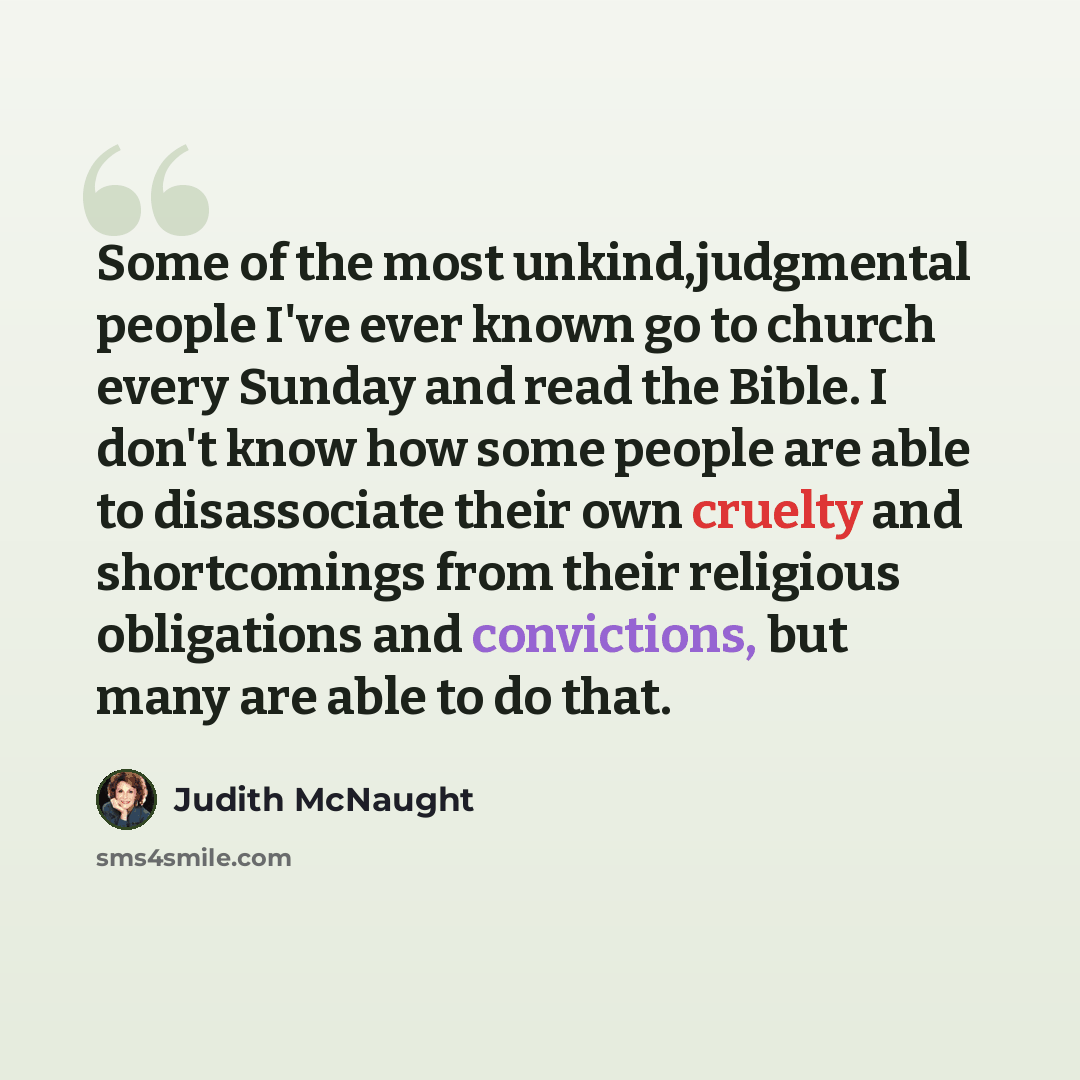 “Some of the most unkind,judgmental people I've ever known go to church every Sunday and read the Bible. I don't know how some people are able to disassociate their own cruelty and shortcomings from their religious obligations and convictions, but many are able to do that.” quote by Judith McNaught