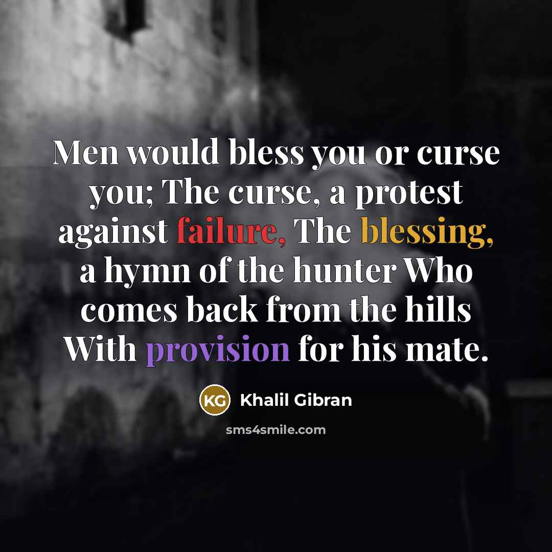 “Men would bless you or curse you; The curse, a protest against failure, The blessing, a hymn of the hunter Who comes back from the hills With provision for his mate.” quote by Khalil Gibran