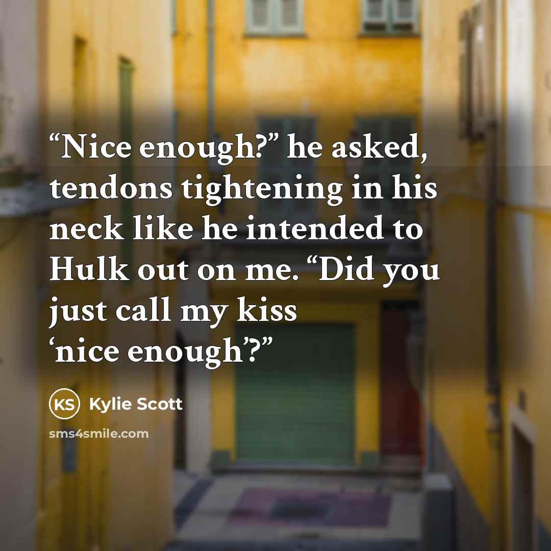 “Nice enough?” he asked, tendons tightening in his neck like he intended to Hulk out on me. “Did you just call my kiss ‘nice enough’?” quote by Kylie Scott