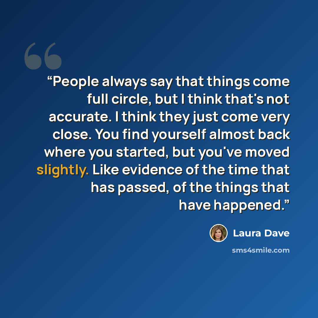 “People always say that things come full circle, but I think that's not accurate. I think they just come very close. You find yourself almost back where you started, but you've moved slightly. Like evidence of the time that has passed, of the things that have happened.” quote by Laura Dave