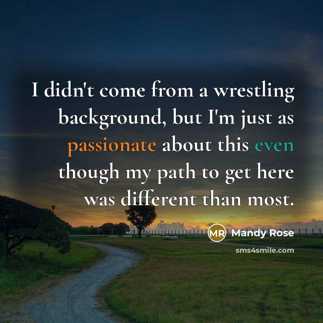 “I didn't come from a wrestling background, but I'm just as passionate about this even though my path to get here was different than most.” quote by Mandy Rose