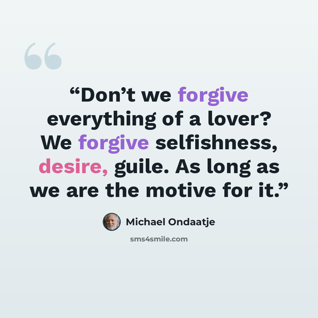 “Don’t we forgive everything of a lover? We forgive selfishness, desire, guile. As long as we are the motive for it.” quote by Michael Ondaatje