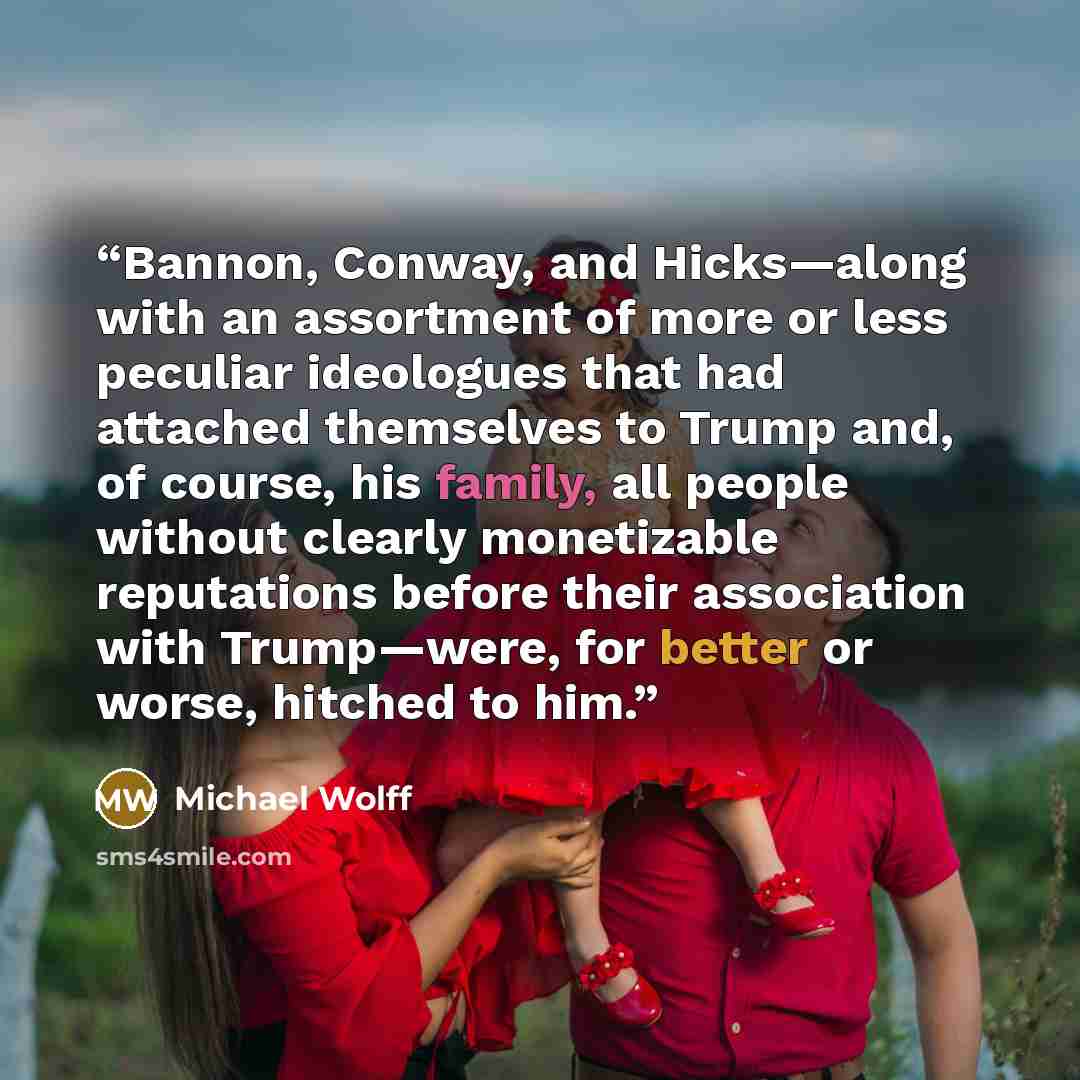 “Bannon, Conway, and Hicks—along with an assortment of more or less peculiar ideologues that had attached themselves to Trump and, of course, his family, all people without clearly monetizable reputations before their association with Trump—were, for better or worse, hitched to him.” quote by Michael Wolff