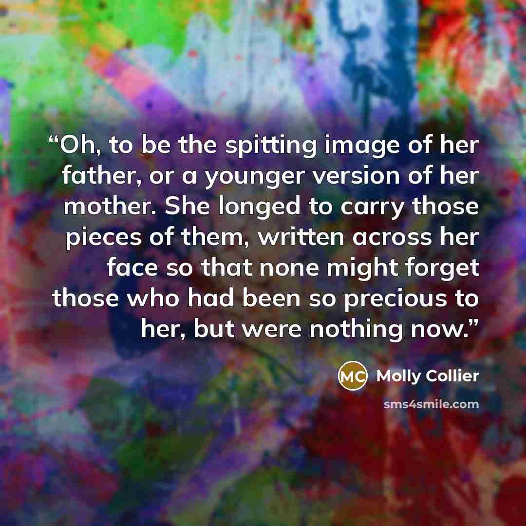“Oh, to be the spitting image of her father, or a younger version of her mother. She longed to carry those pieces of them, written across her face so that none might forget those who had been so precious to her, but were nothing now.” quote by Molly Collier
