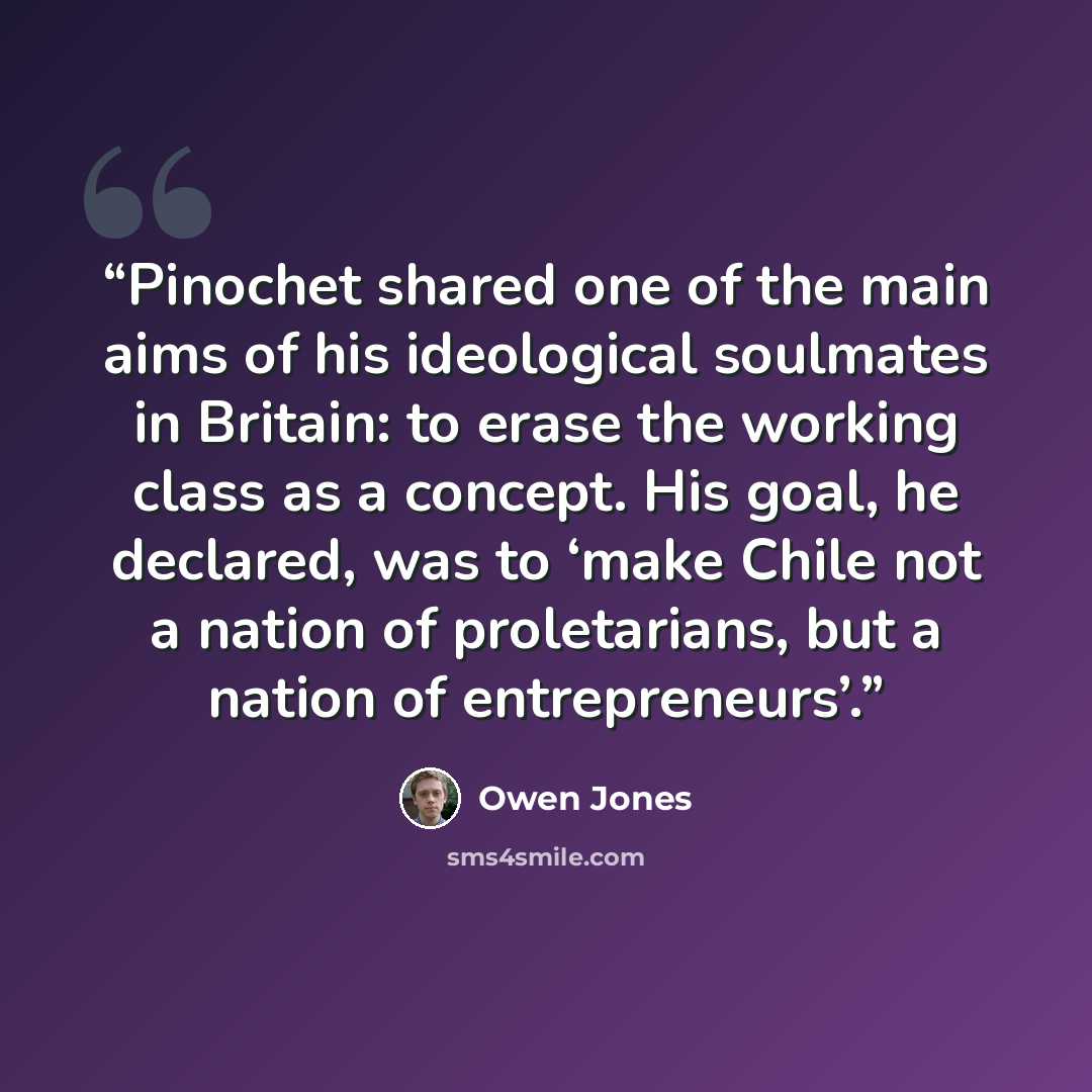 “Pinochet shared one of the main aims of his ideological soulmates in Britain: to erase the working class as a concept. His goal, he declared, was to ‘make Chile not a nation of proletarians, but a nation of entrepreneurs’.” quote by Owen Jones