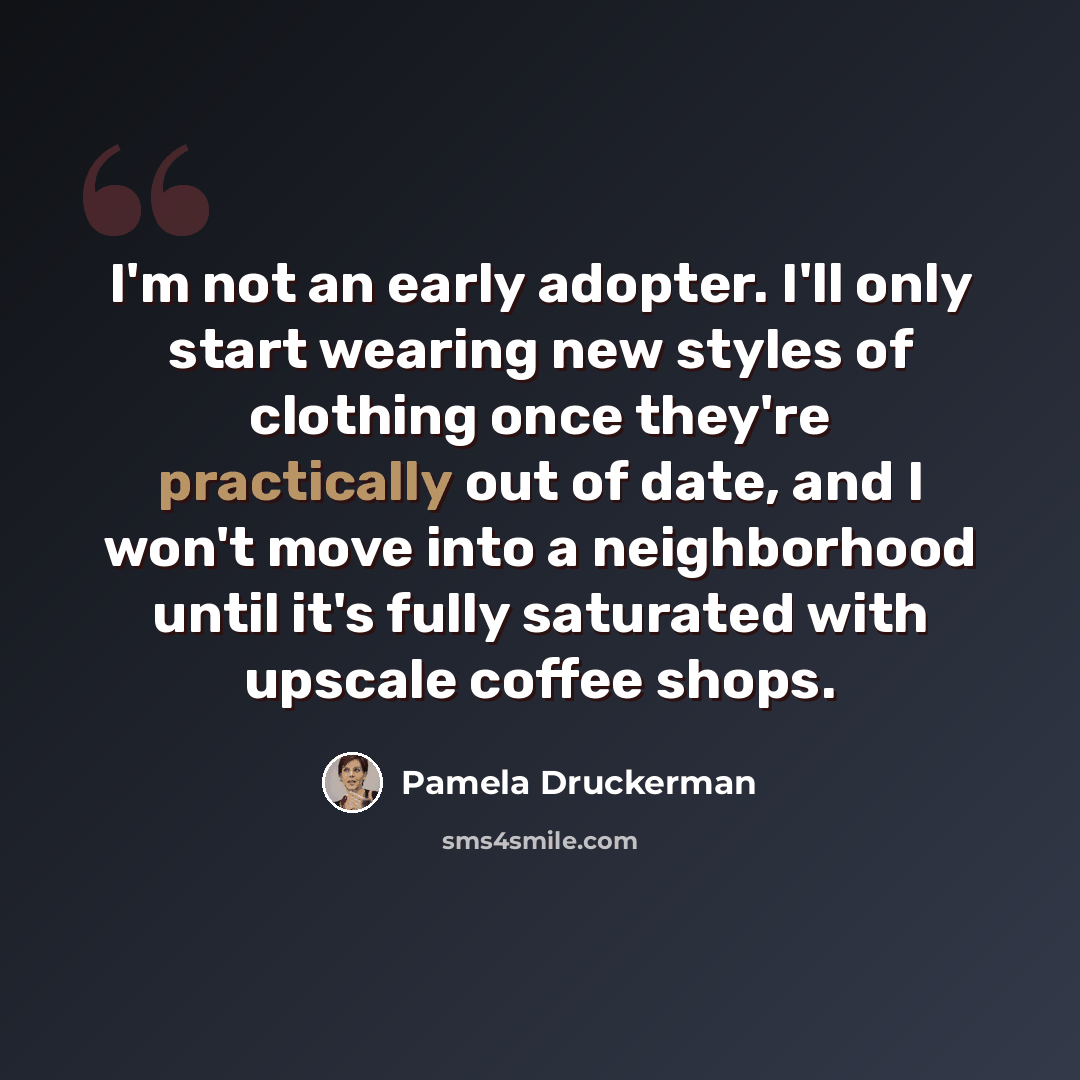 “I'm not an early adopter. I'll only start wearing new styles of clothing once they're practically out of date, and I won't move into a neighborhood until it's fully saturated with upscale coffee shops.” quote by Pamela Druckerman